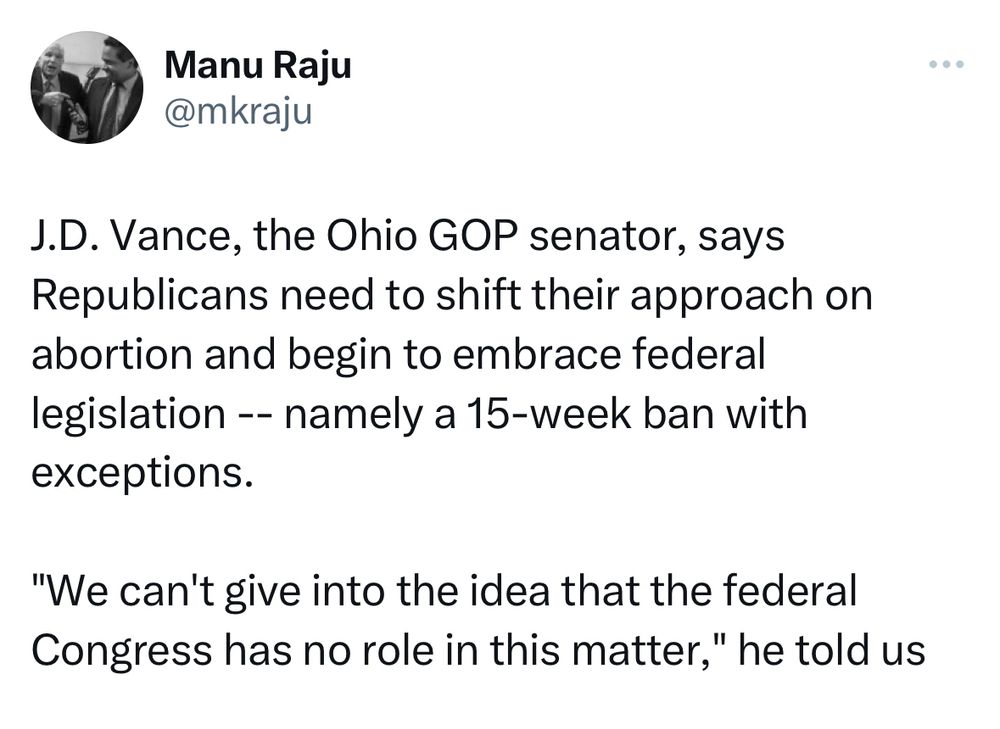Twitter Screenshot Manu Raju:
„J.D. Vance, the Ohio GOP senator, says Republicans need to shift their approach on abortion and begin to embrace federal legislation -- namely a 15-week ban with exceptions. 
"We can't give into the idea that the federal Congress has no role in this matter," he told us