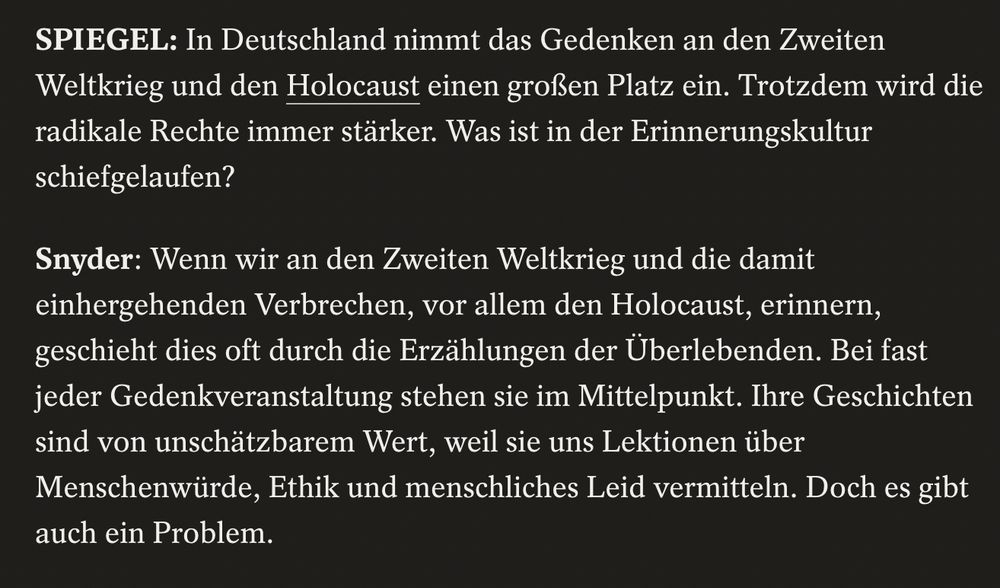 SPIEGEL: In Deutschland nimmt das Gedenken an den Zweiten Weltkrieg und den Holocaust einen großen Platz ein. Trotzdem wird die radikale Rechte immer stärker. Was ist in der Erinnerungskultur schiefgelaufen?

Snyder: Wenn wir an den Zweiten Weltkrieg und die damit einhergehenden Verbrechen, vor allem den Holocaust, erinnern, geschieht dies oft durch die Erzählungen der Überlebenden. Bei fast jeder Gedenkveranstaltung stehen sie im Mittelpunkt. Ihre Geschichten sind von unschätzbarem Wert, weil sie uns Lektionen über Menschenwürde, Ethik und menschliches Leid vermitteln. Doch es gibt auch ein Problem.