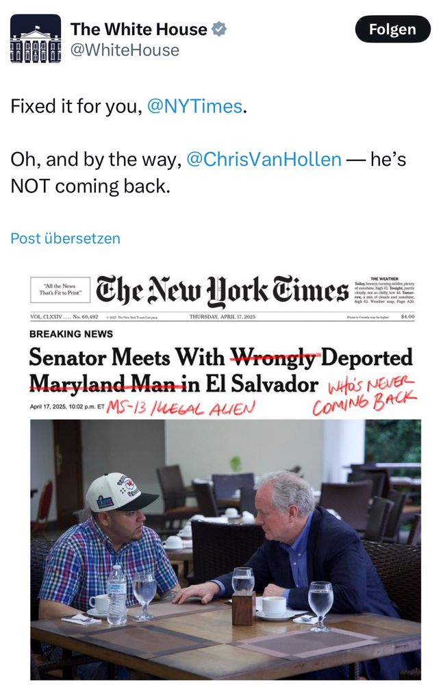 White House Twitter account Screenshot. 
@WhiteHouse:
Fixed it for you, @NYTimes.
Oh, and by the way, @ChrisVanHollen — he's NOT coming back.
Screenshot of NYT article: 
"BREAKING NEWS
Senator Meets With Wrongly Deported Maryland Man in El Salvador“ „Maryland man“ crossed out, scrawled above  „MS-13 /LEGAL ALIEN“ „wrongly“ crossed out, written next to text: WHO‘s NEVER COMiNG BACK“