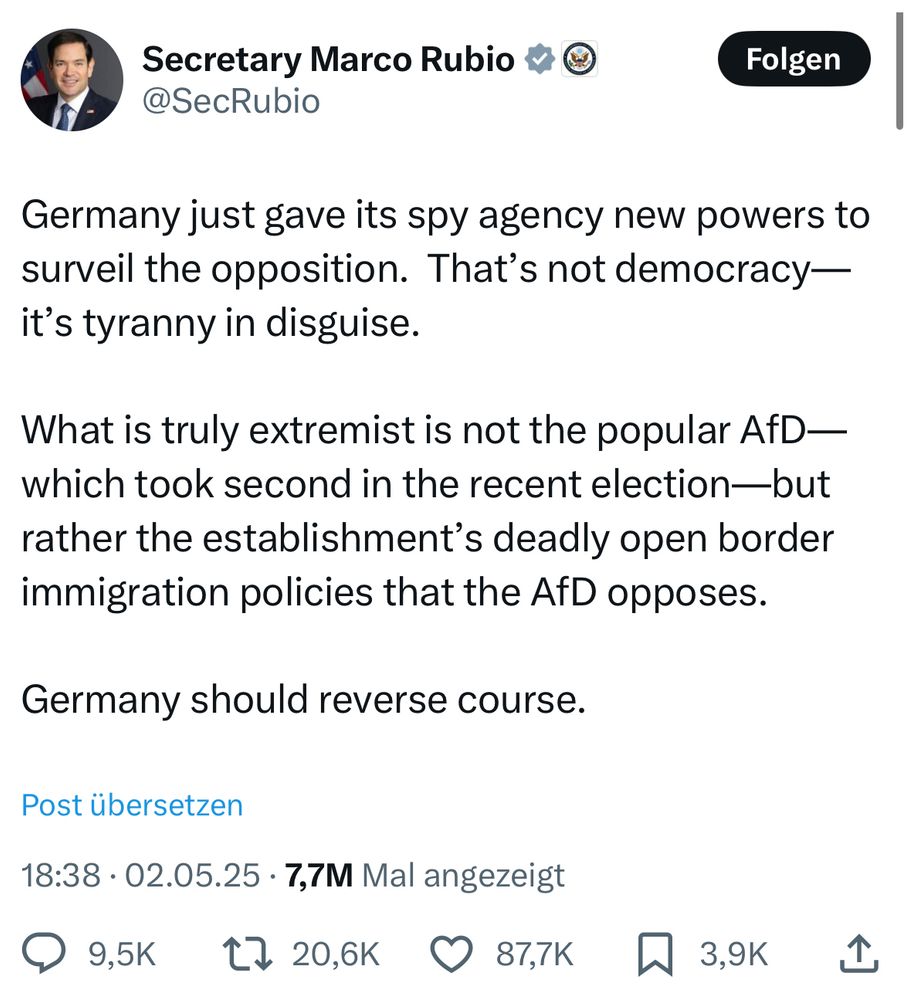 Secretary Marco Rubio 4 ©
@SecRubio

„Germany just gave its spy agency new powers to surveil the opposition. That's not democracy— it's tyranny in disguise.
What is truly extremist is not the popular AfD— which took second in the recent election—but rather the establishment's deadly open border immigration policies that the AfD opposes.
Germany should reverse course.“