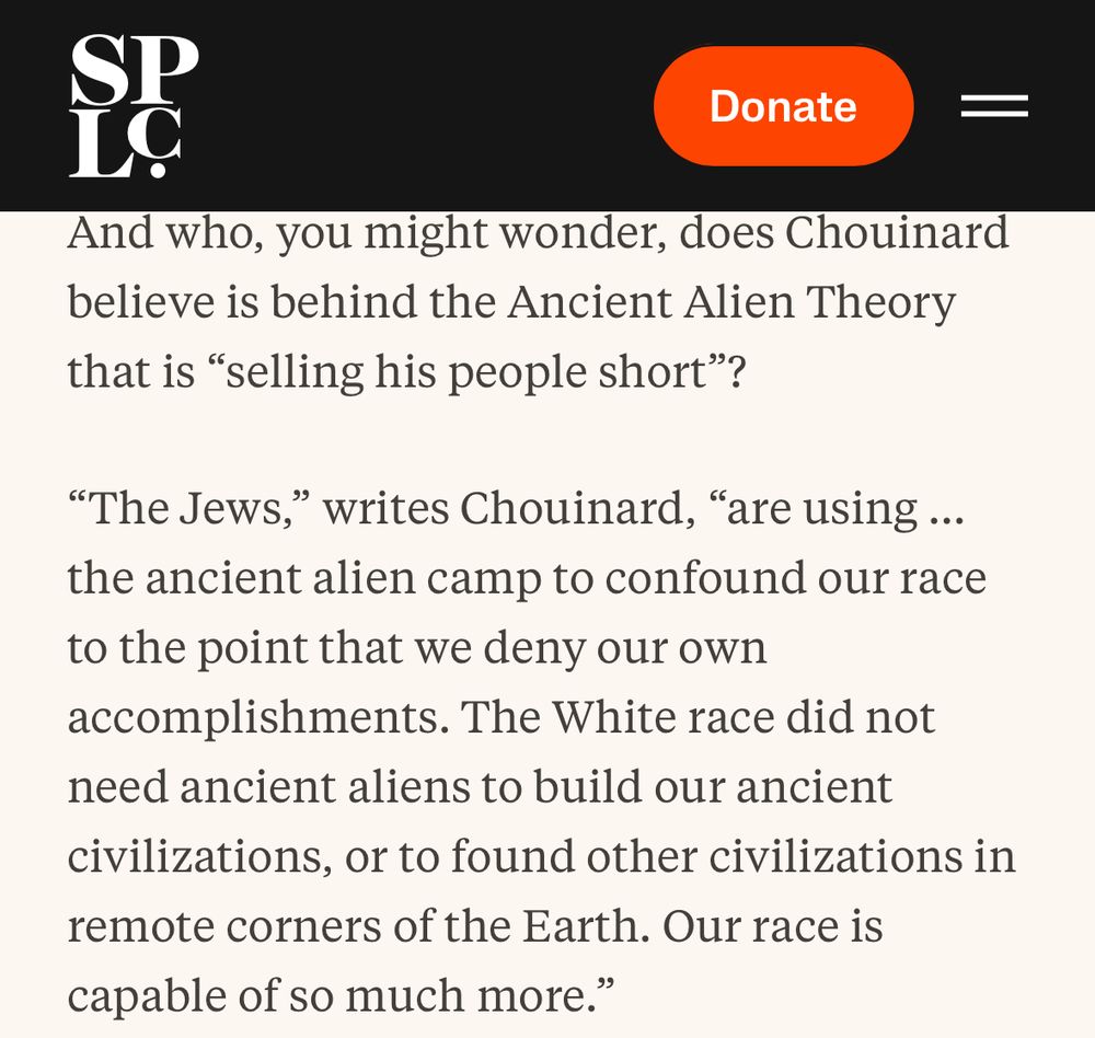 SPLC: 
And who, you might wonder, does Chouinard believe is behind the Ancient Alien Theory that is "selling his people short"?
"The Jews," writes Chouinard, "are using ... the ancient alien camp to confound our race to the point that we deny our own accomplishments. The White race did not need ancient aliens to build our ancient civilizations, or to found other civilizations in remote corners of the Earth. Our race is capable of so much more."