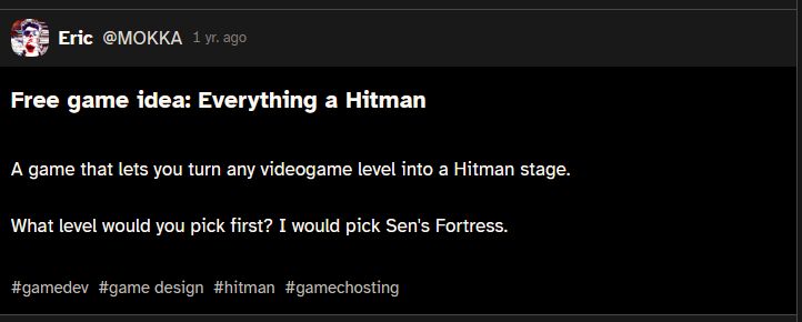 cohost post from Eric@MOKKA
Free game idea: Everything a Hitman
A game that lets you turn any videogame level into a Hitman stage.

What level would you pick first? I would pick Sen's Fortress