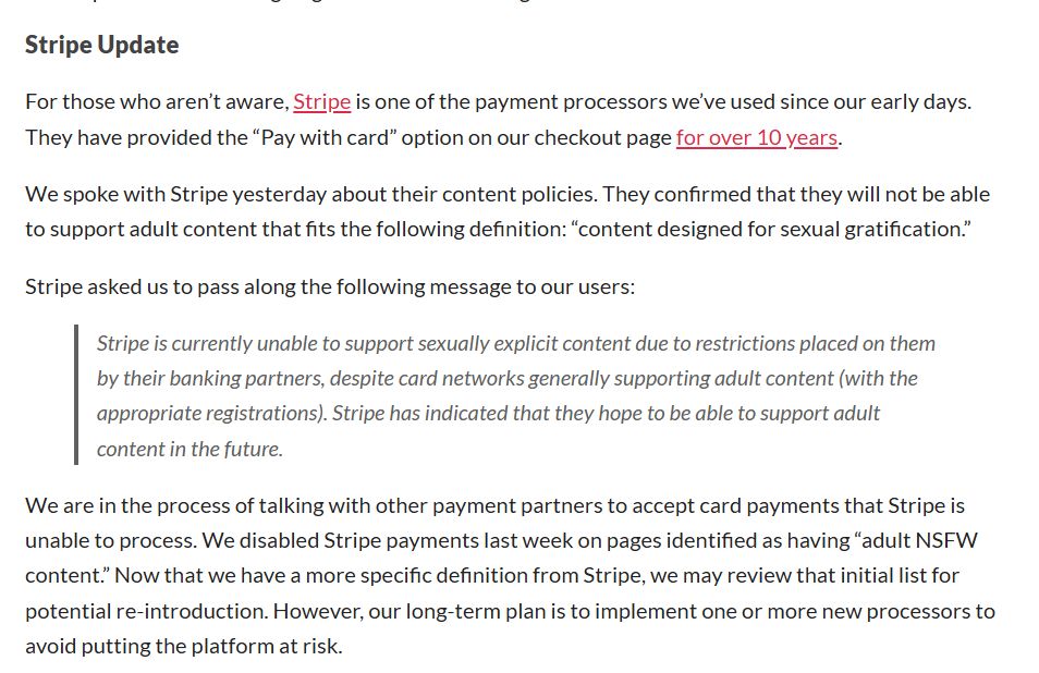Stripe Update
For those who aren’t aware, Stripe is one of the payment processors we’ve used since our early days. They have provided the “Pay with card” option on our checkout page for over 10 years.

We spoke with Stripe yesterday about their content policies. They confirmed that they will not be able to support adult content that fits the following definition: “content designed for sexual gratification.”

Stripe asked us to pass along the following message to our users:

Stripe is currently unable to support sexually explicit content due to restrictions placed on them by their banking partners, despite card networks generally supporting adult content (with the appropriate registrations). Stripe has indicated that they hope to be able to support adult content in the future.

We are in the process of talking with other payment partners to accept card payments that Stripe is unable to process. We disabled Stripe payments last week on pages identified as having “adult NSFW content.” Now that we have a more specific definition from Stripe, we may review that initial list for potential re-introduction. However, our long-term plan is to implement one or more new processors to avoid putting the platform at risk.