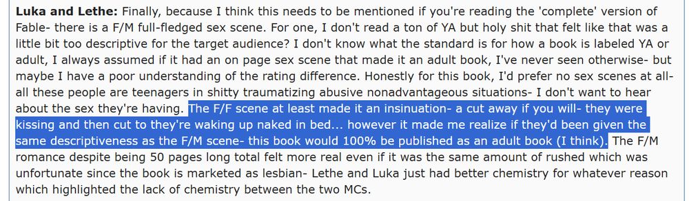 Luka and Lethe: Finally, because I think this needs to be mentioned if you're reading the 'complete' version of Fable- there is a F/M full-fledged sex scene. For one, I don't read a ton of YA but holy shit that felt like that was a little bit too descriptive for the target audience? I don't know what the standard is for how a book is labeled YA or adult, I always assumed if it had an on page sex scene that made it an adult book, I've never seen otherwise- but maybe I have a poor understanding of the rating difference. Honestly for this book, I'd prefer no sex scenes at all- all these people are teenagers in shitty traumatizing abusive nonadvantageous situations- I don't want to hear about the sex they're having. The F/F scene at least made it an insinuation- a cut away if you will- they were kissing and then cut to they're waking up naked in bed... however it made me realize if they'd been given the same descriptiveness as the F/M scene- this book would 100% be published as an adult book (I think). The F/M romance despite being 50 pages long total felt more real even if it was the same amount of rushed which was unfortunate since the book is marketed as lesbian- Lethe and Luka just had better chemistry for whatever reason which highlighted the lack of chemistry between the two MCs.