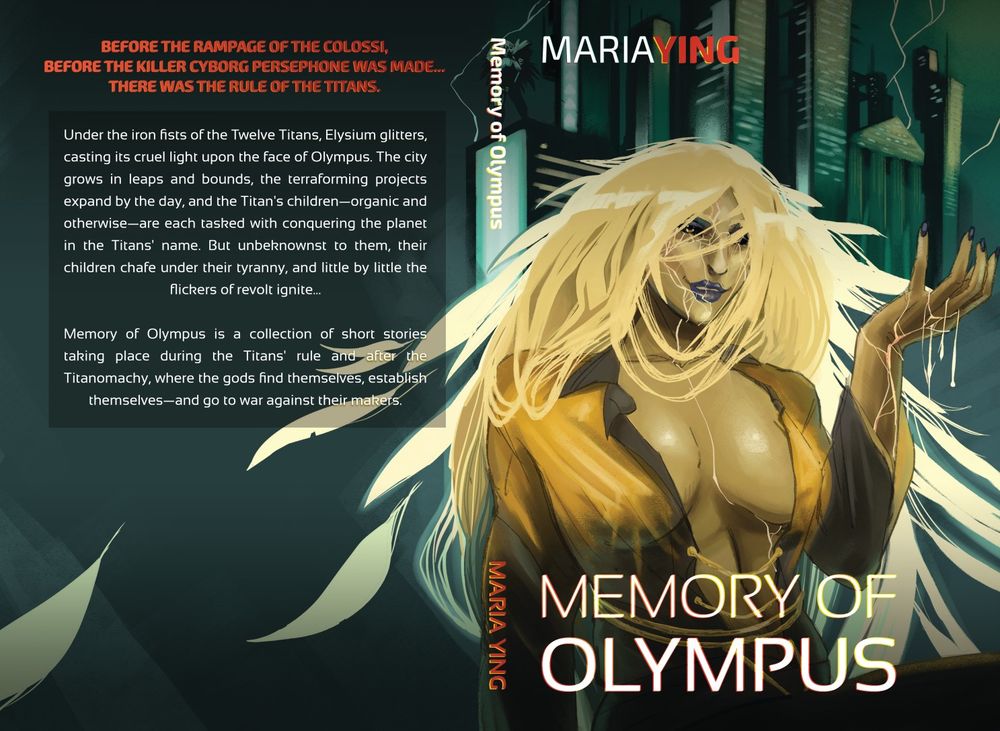 A paperback spread of the book Memory of Olympus, with title and byline (Maria Ying) in the front. Image of a golden haired woman whose hair fans out into feather-like strands with cracks in her face and hand, with gold ichor bleeding through, sits before a green-toned futuristic cityscape. Above her, a sky with thunder. 

Backcover text: Before the rampage of the colossi, before the killer cyborg Persephone was made... there was the rule of the Titans.

Under the iron fists of the Twelve Titans, Elysium glitters, casting its cruel light upon the face of Olympus. The city grows in leaps and bounds, the terraforming projects expand by the day, and the Titan's children—organic and otherwise—are each tasked with conquering the planet in the Titans' name. But unbeknownst to them, their children chafe under their tyranny, and little by little the flickers of revolt ignite...

Memory of Olympus is a collection of short stories taking place during the Titans' rule and after the Titanomachy, where the gods find themselves, establish themselves—and go to war against their makers.