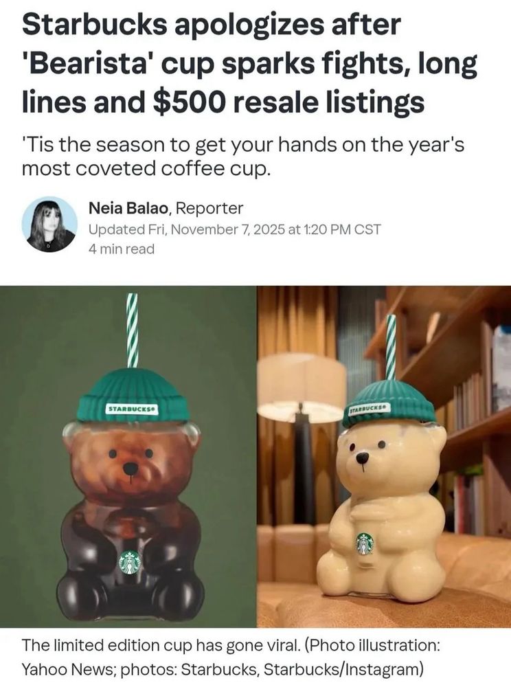 Starbucks apologizes after
'Bearista' cup sparks fights, long lines and $500 resale listings
'Tis the season to get your hands on the year's most coveted coffee cup.
Neia Balao, Reporter
Updated Fri, November 7, 2025 at 1:20 PM CST
4 min read
STARDUCKSA
ITARBUCKEE
The limited edition cup has gone viral. (Photo illustration:
Yahoo News; photos: Starbucks, Starbucks/Instagram)