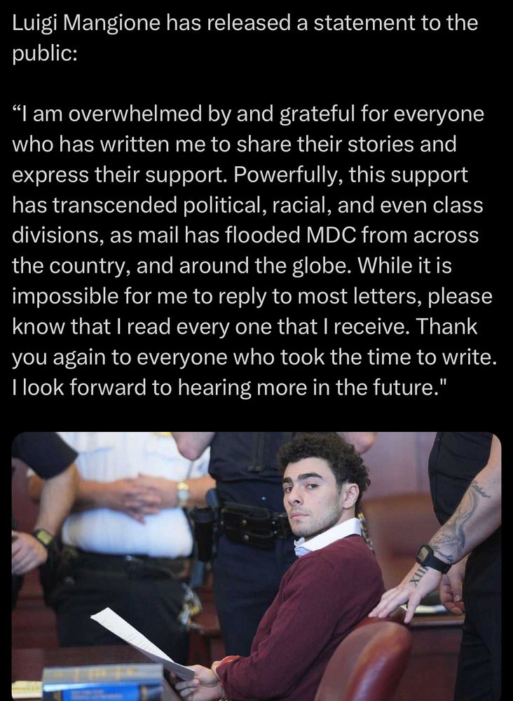 Luigi Mangione has released a statement to the public:

“I am overwhelmed by and grateful for everyone who has written me to share their stories and express their support. Powerfully, this support has transcended political, racial, and even class divisions, as mail has flooded MDC from across the country, and around the globe. While it is impossible for me to reply to most letters, please know that I read every one that I receive. Thank you again to everyone who took the time to write. I look forward to hearing more in the future."