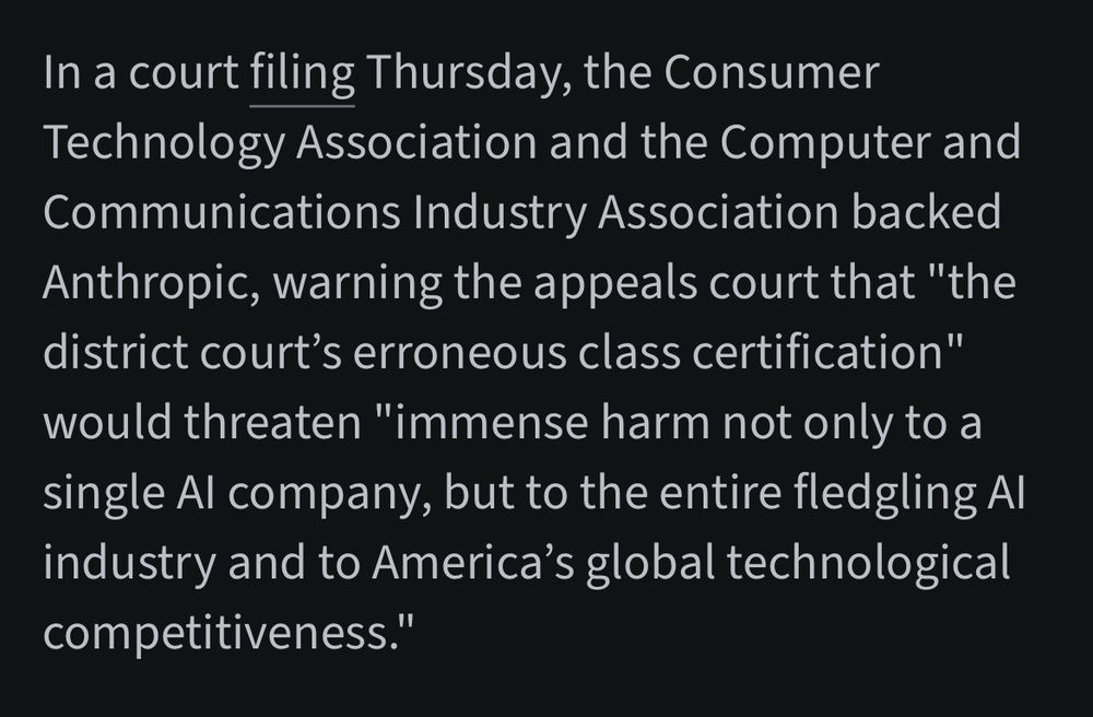 In a court filing Thursday, the Consumer Technology Association and the Computer and Communications Industry Association backed Anthropic, warning the appeals court that "the district court's erroneous class certification" would threaten "immense harm not only to a single Al company, but to the entire fledgling Al industry and to America's global technological competitiveness."