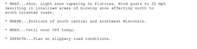 * WHAT...Snow. Light snow tapering to flurries. Wind gusts to 25 mph
resulting in localized areas of blowing snow affecting north to
south oriented roads.

* WHERE...Portions of south central and southeast Wisconsin.

* WHEN...Until noon CST today.

* IMPACTS...Plan on slippery road conditions.