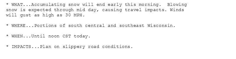 * WHAT...Accumulating snow will end early this morning.  Blowing
snow is expected through mid day, causing travel impacts. Winds
will gust as high as 30 MPH.

* WHERE...Portions of south central and southeast Wisconsin.

* WHEN...Until noon CST today.

* IMPACTS...Plan on slippery road conditions.