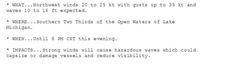 * WHAT...Northwest winds 20 to 25 kt with gusts up to 35 kt and
waves 10 to 16 ft expected.

* WHERE...Southern Two Thirds of the Open Waters of Lake
Michigan.

* WHEN...Until 6 PM CST this evening.

* IMPACTS...Strong winds will cause hazardous waves which could
capsize or damage vessels and reduce visibility.