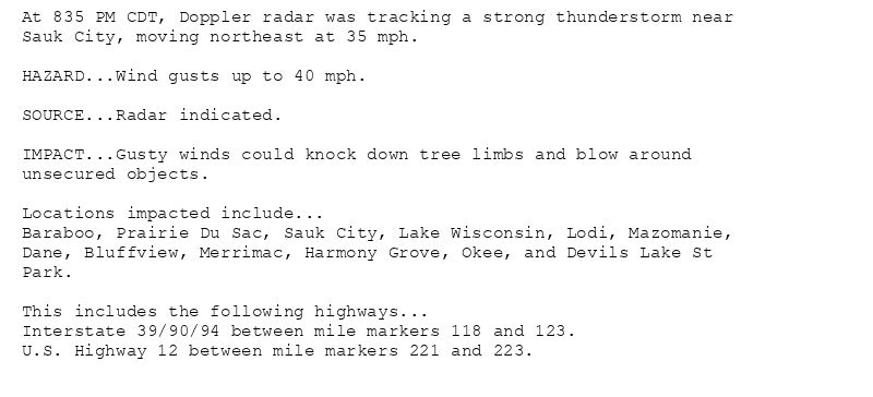 At 835 PM CDT, Doppler radar was tracking a strong thunderstorm near
Sauk City, moving northeast at 35 mph.

HAZARD...Wind gusts up to 40 mph.

SOURCE...Radar indicated.

IMPACT...Gusty winds could knock down tree limbs and blow around
unsecured objects.

Locations impacted include...
Baraboo, Prairie Du Sac, Sauk City, Lake Wisconsin, Lodi, Mazomanie,
Dane, Bluffview, Merrimac, Harmony Grove, Okee, and Devils Lake St
Park.

This includes the following highways...
Interstate 39/90/94 between mile markers 118 and 123.
U.S. Highway 12 between mile markers 221 and 223.