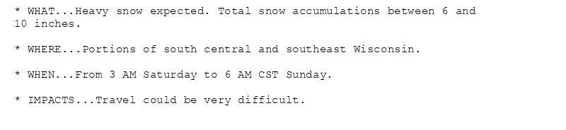 * WHAT...Heavy snow expected. Total snow accumulations between 6 and
10 inches.

* WHERE...Portions of south central and southeast Wisconsin.

* WHEN...From 3 AM Saturday to 6 AM CST Sunday.

* IMPACTS...Travel could be very difficult.
