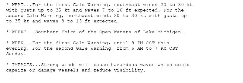 * WHAT...For the first Gale Warning, southeast winds 20 to 30 kt
with gusts up to 35 kt and waves 7 to 10 ft expected. For the
second Gale Warning, northwest winds 20 to 30 kt with gusts up
to 35 kt and waves 8 to 13 ft expected.

* WHERE...Southern Third of the Open Waters of Lake Michigan.

* WHEN...For the first Gale Warning, until 9 PM CST this
evening. For the second Gale Warning, from 6 AM to 7 PM CST
Sunday.

* IMPACTS...Strong winds will cause hazardous waves which could
capsize or damage vessels and reduce visibility.