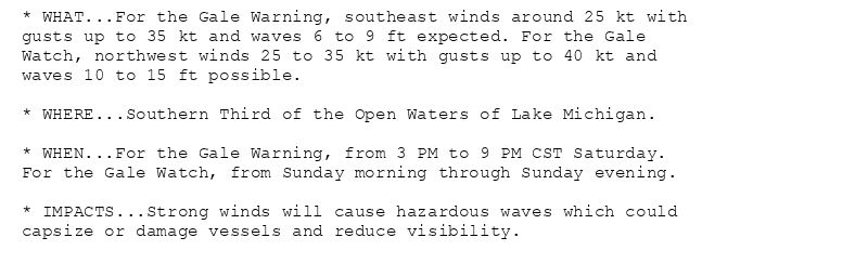* WHAT...For the Gale Warning, southeast winds around 25 kt with
gusts up to 35 kt and waves 6 to 9 ft expected. For the Gale
Watch, northwest winds 25 to 35 kt with gusts up to 40 kt and
waves 10 to 15 ft possible.

* WHERE...Southern Third of the Open Waters of Lake Michigan.

* WHEN...For the Gale Warning, from 3 PM to 9 PM CST Saturday.
For the Gale Watch, from Sunday morning through Sunday evening.

* IMPACTS...Strong winds will cause hazardous waves which could
capsize or damage vessels and reduce visibility.