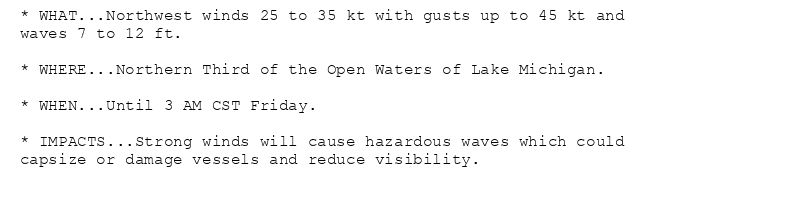 * WHAT...Northwest winds 25 to 35 kt with gusts up to 45 kt and
waves 7 to 12 ft.

* WHERE...Northern Third of the Open Waters of Lake Michigan.

* WHEN...Until 3 AM CST Friday.

* IMPACTS...Strong winds will cause hazardous waves which could
capsize or damage vessels and reduce visibility.