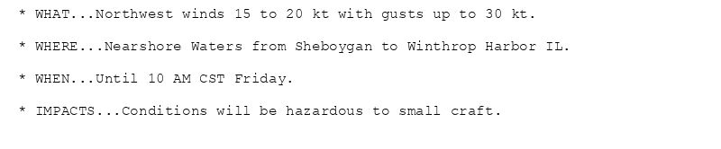 * WHAT...Northwest winds 15 to 20 kt with gusts up to 30 kt.

* WHERE...Nearshore Waters from Sheboygan to Winthrop Harbor IL.

* WHEN...Until 10 AM CST Friday.

* IMPACTS...Conditions will be hazardous to small craft.