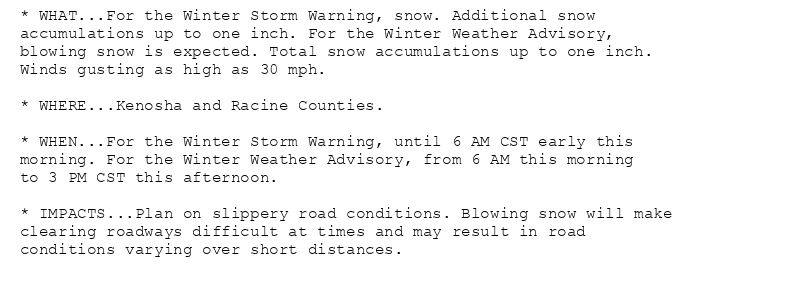 * WHAT...For the Winter Storm Warning, snow. Additional snow
accumulations up to one inch. For the Winter Weather Advisory,
blowing snow is expected. Total snow accumulations up to one inch.
Winds gusting as high as 30 mph.

* WHERE...Kenosha and Racine Counties.

* WHEN...For the Winter Storm Warning, until 6 AM CST early this
morning. For the Winter Weather Advisory, from 6 AM this morning
to 3 PM CST this afternoon.

* IMPACTS...Plan on slippery road conditions. Blowing snow will make
clearing roadways difficult at times and may result in road
conditions varying over short distances.