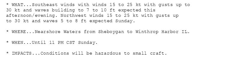 * WHAT...Southeast winds with winds 15 to 25 kt with gusts up to
30 kt and waves building to 7 to 10 ft expected this
afternoon/evening. Northwest winds 15 to 25 kt with gusts up
to 30 kt and waves 5 to 8 ft expected Sunday.

* WHERE...Nearshore Waters from Sheboygan to Winthrop Harbor IL.

* WHEN...Until 11 PM CST Sunday.

* IMPACTS...Conditions will be hazardous to small craft.