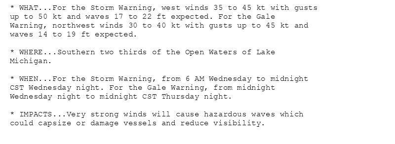 * WHAT...For the Storm Warning, west winds 35 to 45 kt with gusts
up to 50 kt and waves 17 to 22 ft expected. For the Gale
Warning, northwest winds 30 to 40 kt with gusts up to 45 kt and
waves 14 to 19 ft expected.

* WHERE...Southern two thirds of the Open Waters of Lake
Michigan.

* WHEN...For the Storm Warning, from 6 AM Wednesday to midnight
CST Wednesday night. For the Gale Warning, from midnight
Wednesday night to midnight CST Thursday night.

* IMPACTS...Very strong winds will cause hazardous waves which
could capsize or damage vessels and reduce visibility.