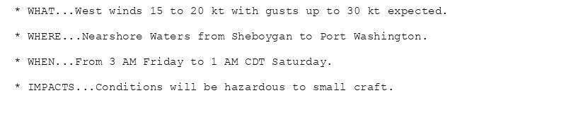 * WHAT...West winds 15 to 20 kt with gusts up to 30 kt expected.

* WHERE...Nearshore Waters from Sheboygan to Port Washington.

* WHEN...From 3 AM Friday to 1 AM CDT Saturday.

* IMPACTS...Conditions will be hazardous to small craft.
