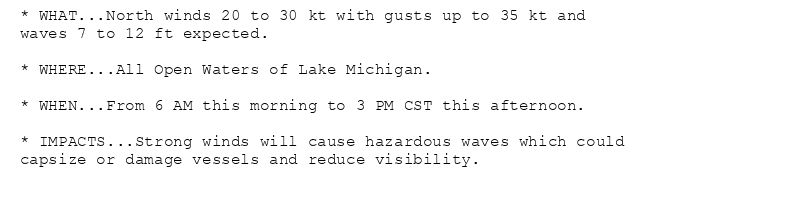 * WHAT...North winds 20 to 30 kt with gusts up to 35 kt and
waves 7 to 12 ft expected.

* WHERE...All Open Waters of Lake Michigan.

* WHEN...From 6 AM this morning to 3 PM CST this afternoon.

* IMPACTS...Strong winds will cause hazardous waves which could
capsize or damage vessels and reduce visibility.