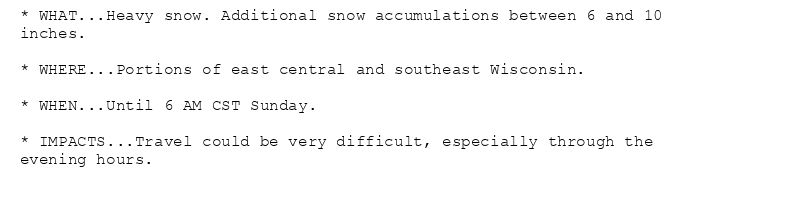 * WHAT...Heavy snow. Additional snow accumulations between 6 and 10
inches.

* WHERE...Portions of east central and southeast Wisconsin.

* WHEN...Until 6 AM CST Sunday.

* IMPACTS...Travel could be very difficult, especially through the
evening hours.