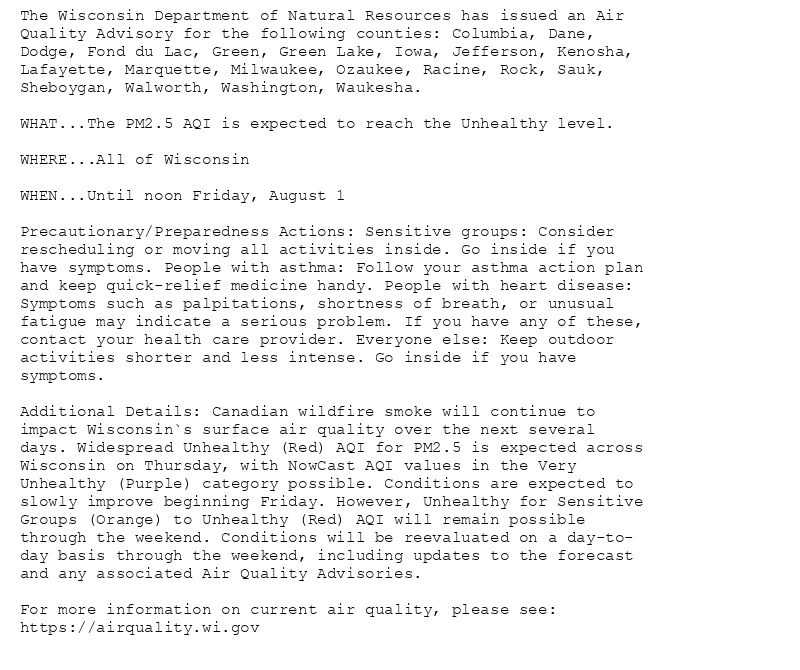 The Wisconsin Department of Natural Resources has issued an Air
Quality Advisory for the following counties: Columbia, Dane,
Dodge, Fond du Lac, Green, Green Lake, Iowa, Jefferson, Kenosha,
Lafayette, Marquette, Milwaukee, Ozaukee, Racine, Rock, Sauk,
Sheboygan, Walworth, Washington, Waukesha.

WHAT...The PM2.5 AQI is expected to reach the Unhealthy level.

WHERE...All of Wisconsin

WHEN...Until noon Friday, August 1

Precautionary/Preparedness Actions: Sensitive groups: Consider
rescheduling or moving all activities inside. Go inside if you
have symptoms. People with asthma: Follow your asthma action plan
and keep quick-relief medicine handy. People with heart disease:
Symptoms such as palpitations, shortness of breath, or unusual
fatigue may indicate a serious problem. If you have any of these,
contact your health care provider. Everyone else: Keep outdoor
activities shorter and less intense. Go inside if you have
symptoms.

Additional Details: Canadian wildfire smoke will continue to
impact Wisconsin`s surface air quality over the next several
days. Widespread Unhealthy (Red) AQI for PM2.5 is expected across
Wisconsin on Thursday, with NowCast AQI values in the Very
Unhealthy (Purple) category possible. Conditions are expected to
slowly improve beginning Friday. However, Unhealthy for Sensitive
Groups (Orange) to Unhealthy (Red) AQI will remain possible
through the weekend. Conditions will be reevaluated on a day-to-
day basis through the weekend, including updates to the forecast
and any associated Air Quality Advisories.

For more information on current air quality, please see:
https://airquality.wi.gov