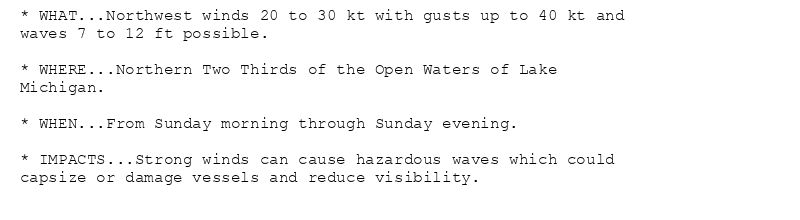* WHAT...Northwest winds 20 to 30 kt with gusts up to 40 kt and
waves 7 to 12 ft possible.

* WHERE...Northern Two Thirds of the Open Waters of Lake
Michigan.

* WHEN...From Sunday morning through Sunday evening.

* IMPACTS...Strong winds can cause hazardous waves which could
capsize or damage vessels and reduce visibility.