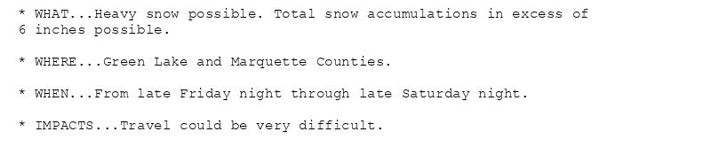 * WHAT...Heavy snow possible. Total snow accumulations in excess of
6 inches possible.

* WHERE...Green Lake and Marquette Counties.

* WHEN...From late Friday night through late Saturday night.

* IMPACTS...Travel could be very difficult.