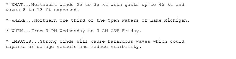 * WHAT...Northwest winds 25 to 35 kt with gusts up to 45 kt and
waves 8 to 13 ft expected.

* WHERE...Northern one third of the Open Waters of Lake Michigan.

* WHEN...From 3 PM Wednesday to 3 AM CST Friday.

* IMPACTS...Strong winds will cause hazardous waves which could
capsize or damage vessels and reduce visibility.