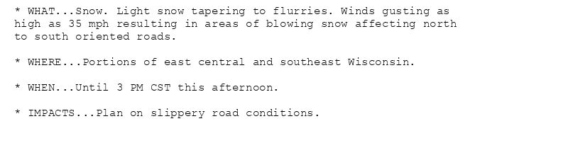 * WHAT...Snow. Light snow tapering to flurries. Winds gusting as
high as 35 mph resulting in areas of blowing snow affecting north
to south oriented roads.

* WHERE...Portions of east central and southeast Wisconsin.

* WHEN...Until 3 PM CST this afternoon.

* IMPACTS...Plan on slippery road conditions.