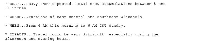* WHAT...Heavy snow expected. Total snow accumulations between 8 and
11 inches.

* WHERE...Portions of east central and southeast Wisconsin.

* WHEN...From 6 AM this morning to 6 AM CST Sunday.

* IMPACTS...Travel could be very difficult, especially during the
afternoon and evening hours.
