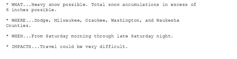 * WHAT...Heavy snow possible. Total snow accumulations in excess of
6 inches possible.

* WHERE...Dodge, Milwaukee, Ozaukee, Washington, and Waukesha
Counties.

* WHEN...From Saturday morning through late Saturday night.

* IMPACTS...Travel could be very difficult.