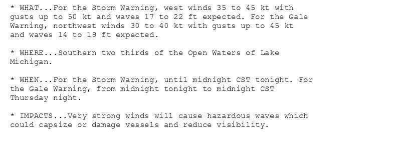 * WHAT...For the Storm Warning, west winds 35 to 45 kt with
gusts up to 50 kt and waves 17 to 22 ft expected. For the Gale
Warning, northwest winds 30 to 40 kt with gusts up to 45 kt
and waves 14 to 19 ft expected.

* WHERE...Southern two thirds of the Open Waters of Lake
Michigan.

* WHEN...For the Storm Warning, until midnight CST tonight. For
the Gale Warning, from midnight tonight to midnight CST
Thursday night.

* IMPACTS...Very strong winds will cause hazardous waves which
could capsize or damage vessels and reduce visibility.