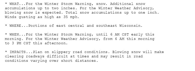 * WHAT...For the Winter Storm Warning, snow. Additional snow
accumulations up to two inches. For the Winter Weather Advisory,
blowing snow is expected. Total snow accumulations up to one inch.
Winds gusting as high as 35 mph.

* WHERE...Portions of east central and southeast Wisconsin.

* WHEN...For the Winter Storm Warning, until 6 AM CST early this
morning. For the Winter Weather Advisory, from 6 AM this morning
to 3 PM CST this afternoon.

* IMPACTS...Plan on slippery road conditions. Blowing snow will make
clearing roadways difficult at times and may result in road
conditions varying over short distances.