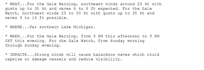 * WHAT...For the Gale Warning, southeast winds around 25 kt with
gusts up to 35 kt and waves 6 to 9 ft expected. For the Gale
Watch, northwest winds 25 to 30 kt with gusts up to 35 kt and
waves 9 to 14 ft possible.

* WHERE...Far southern Lake Michigan.

* WHEN...For the Gale Warning, from 3 PM this afternoon to 9 PM
CST this evening. For the Gale Watch, from Sunday morning
through Sunday evening.

* IMPACTS...Strong winds will cause hazardous waves which could
capsize or damage vessels and reduce visibility.
