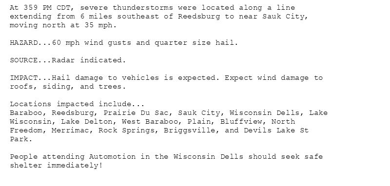 At 359 PM CDT, severe thunderstorms were located along a line
extending from 6 miles southeast of Reedsburg to near Sauk City,
moving north at 35 mph.

HAZARD...60 mph wind gusts and quarter size hail.

SOURCE...Radar indicated.

IMPACT...Hail damage to vehicles is expected. Expect wind damage to
roofs, siding, and trees.

Locations impacted include...
Baraboo, Reedsburg, Prairie Du Sac, Sauk City, Wisconsin Dells, Lake
Wisconsin, Lake Delton, West Baraboo, Plain, Bluffview, North
Freedom, Merrimac, Rock Springs, Briggsville, and Devils Lake St
Park.

People attending Automotion in the Wisconsin Dells should seek safe
shelter immediately!
