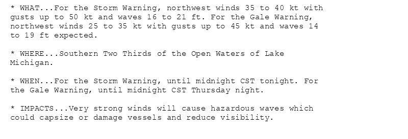 * WHAT...For the Storm Warning, northwest winds 35 to 40 kt with
gusts up to 50 kt and waves 16 to 21 ft. For the Gale Warning,
northwest winds 25 to 35 kt with gusts up to 45 kt and waves 14
to 19 ft expected.

* WHERE...Southern Two Thirds of the Open Waters of Lake
Michigan.

* WHEN...For the Storm Warning, until midnight CST tonight. For
the Gale Warning, until midnight CST Thursday night.

* IMPACTS...Very strong winds will cause hazardous waves which
could capsize or damage vessels and reduce visibility.