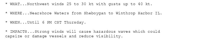 * WHAT...Northwest winds 25 to 30 kt with gusts up to 40 kt.

* WHERE...Nearshore Waters from Sheboygan to Winthrop Harbor IL.

* WHEN...Until 6 PM CST Thursday.

* IMPACTS...Strong winds will cause hazardous waves which could
capsize or damage vessels and reduce visibility.