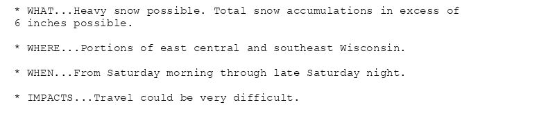 * WHAT...Heavy snow possible. Total snow accumulations in excess of
6 inches possible.

* WHERE...Portions of east central and southeast Wisconsin.

* WHEN...From Saturday morning through late Saturday night.

* IMPACTS...Travel could be very difficult.
