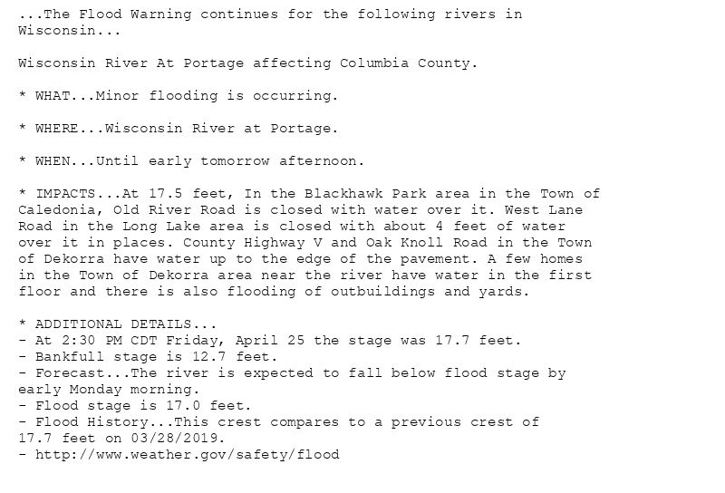 ...The Flood Warning continues for the following rivers in
Wisconsin...

Wisconsin River At Portage affecting Columbia County.

* WHAT...Minor flooding is occurring.

* WHERE...Wisconsin River at Portage.

* WHEN...Until early tomorrow afternoon.

* IMPACTS...At 17.5 feet, In the Blackhawk Park area in the Town of
Caledonia, Old River Road is closed with water over it. West Lane
Road in the Long Lake area is closed with about 4 feet of water
over it in places. County Highway V and Oak Knoll Road in the Town
of Dekorra have water up to the edge of the pavement. A few homes
in the Town of Dekorra area near the river have water in the first
floor and there is also flooding of outbuildings and yards.

* ADDITIONAL DETAILS...
- At 2:30 PM CDT Friday, April 25 the stage was 17.7 feet.
- Bankfull stage is 12.7 feet.
- Forecast...The river is expected to fall below flood stage by
early Monday morning.
- Flood stage is 17.0 feet.
- Flood History...This crest compares to a previous crest of
17.7 feet on 03/28/2019.
- http://www.weather.gov/safety/flood