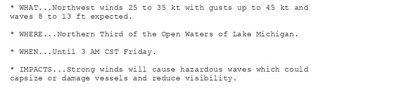 * WHAT...Northwest winds 25 to 35 kt with gusts up to 45 kt and
waves 8 to 13 ft expected.

* WHERE...Northern Third of the Open Waters of Lake Michigan.

* WHEN...Until 3 AM CST Friday.

* IMPACTS...Strong winds will cause hazardous waves which could
capsize or damage vessels and reduce visibility.