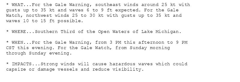 * WHAT...For the Gale Warning, southeast winds around 25 kt with
gusts up to 35 kt and waves 6 to 9 ft expected. For the Gale
Watch, northwest winds 25 to 30 kt with gusts up to 35 kt and
waves 10 to 15 ft possible.

* WHERE...Southern Third of the Open Waters of Lake Michigan.

* WHEN...For the Gale Warning, from 3 PM this afternoon to 9 PM
CST this evening. For the Gale Watch, from Sunday morning
through Sunday evening.

* IMPACTS...Strong winds will cause hazardous waves which could
capsize or damage vessels and reduce visibility.