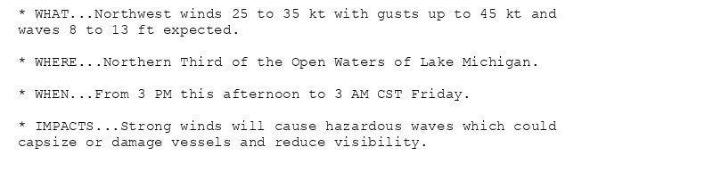 * WHAT...Northwest winds 25 to 35 kt with gusts up to 45 kt and
waves 8 to 13 ft expected.

* WHERE...Northern Third of the Open Waters of Lake Michigan.

* WHEN...From 3 PM this afternoon to 3 AM CST Friday.

* IMPACTS...Strong winds will cause hazardous waves which could
capsize or damage vessels and reduce visibility.