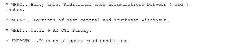 * WHAT...Heavy snow. Additional snow accumulations between 4 and 7
inches.

* WHERE...Portions of east central and southeast Wisconsin.

* WHEN...Until 6 AM CST Sunday.

* IMPACTS...Plan on slippery road conditions.