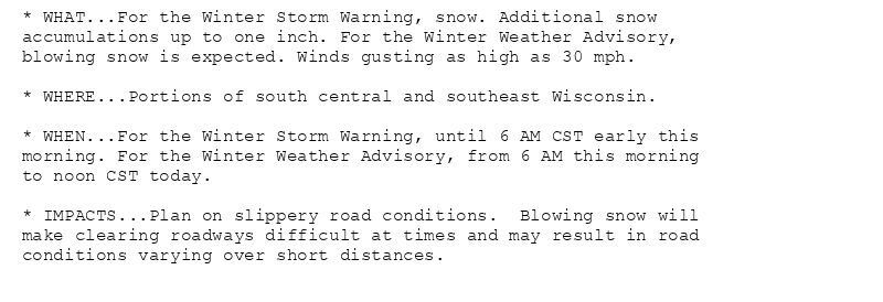 * WHAT...For the Winter Storm Warning, snow. Additional snow
accumulations up to one inch. For the Winter Weather Advisory,
blowing snow is expected. Winds gusting as high as 30 mph.

* WHERE...Portions of south central and southeast Wisconsin.

* WHEN...For the Winter Storm Warning, until 6 AM CST early this
morning. For the Winter Weather Advisory, from 6 AM this morning
to noon CST today.

* IMPACTS...Plan on slippery road conditions.  Blowing snow will
make clearing roadways difficult at times and may result in road
conditions varying over short distances.