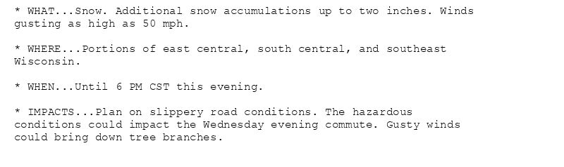 * WHAT...Snow. Additional snow accumulations up to two inches. Winds
gusting as high as 50 mph.

* WHERE...Portions of east central, south central, and southeast
Wisconsin.

* WHEN...Until 6 PM CST this evening.

* IMPACTS...Plan on slippery road conditions. The hazardous
conditions could impact the Wednesday evening commute. Gusty winds
could bring down tree branches.