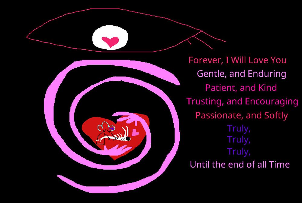 Forever, I Will Love You Gentle, and Enduring Patient, and Kind
Trusting, and Encouraging Passionate, and Softly
Truly, Truly, Truly,
Until the end of all Time
