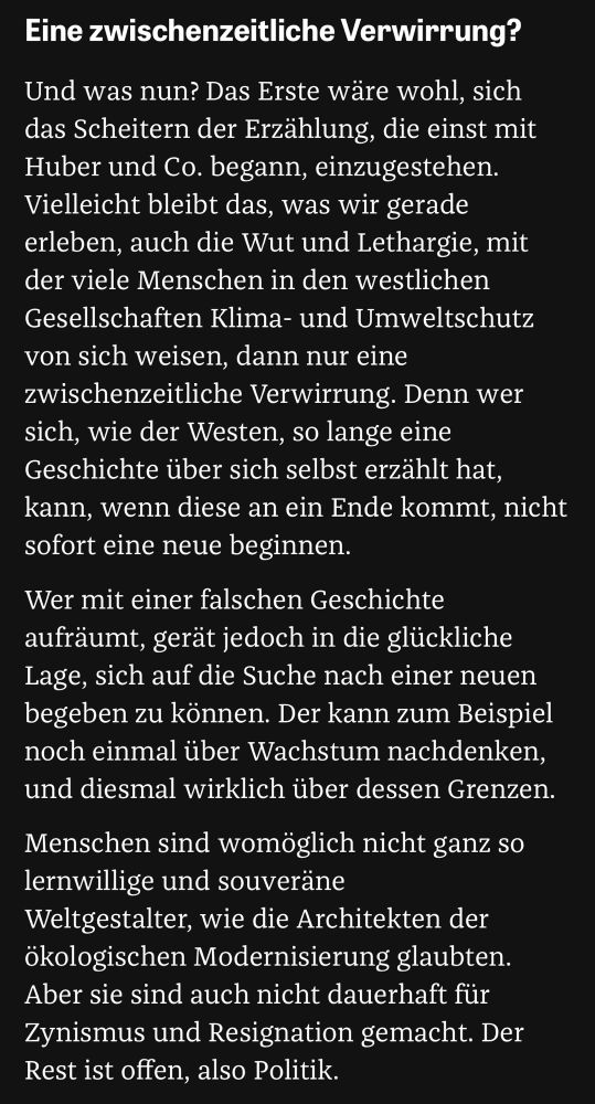 Eine zwischenzeitliche Verwirrung?
Und was nun? Das Erste wäre wohl, sich das Scheitern der Erzählung, die einst mit Huber und Co. begann, einzugestehen.
Vielleicht bleibt das, was wir gerade erleben, auch die Wut und Lethargie, mit der viele Menschen in den westlichen Gesellschaften Klima- und Umweltschutz von sich weisen, dann nur eine zwischenzeitliche Verwirrung. Denn wer sich, wie der Westen, so lange eine Geschichte über sich selbst erzählt hat, kann, wenn diese an ein Ende kommt, nicht sofort eine neue beginnen.
Wer mit einer falschen Geschichte aufräumt, gerät jedoch in die glückliche Lage, sich auf die Suche nach einer neuen begeben zu können. Der kann zum Beispiel noch einmal über Wachstum nachdenken, und diesmal wirklich über dessen Grenzen.
Menschen sind womöglich nicht ganz so lernwillige und souveräne Weltgestalter, wie die Architekten der ökologischen Modernisierung glaubten.
Aber sie sind auch nicht dauerhaft für Zynismus und Resignation gemacht. Der Rest ist offen, also Politik.